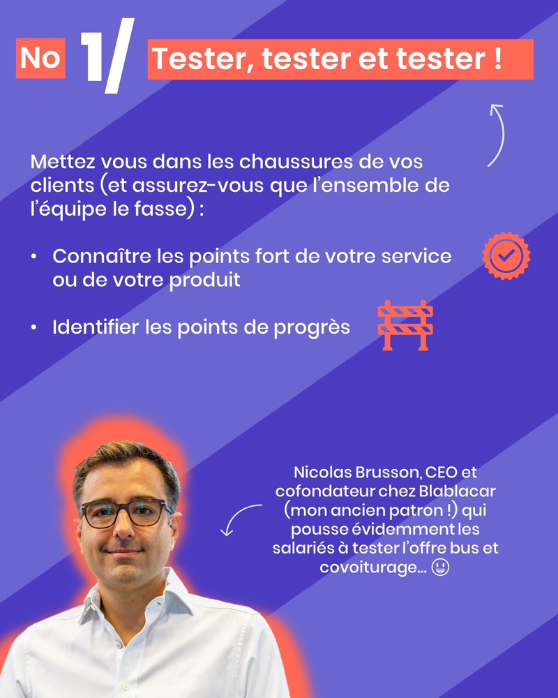 Mettez vous dans les chaussures de vos clients (et assurez-vous que l’ensemble de l’équipe le fasse) : Connaître les points fort de votre service ou de votre produit Identifier les points de progrès