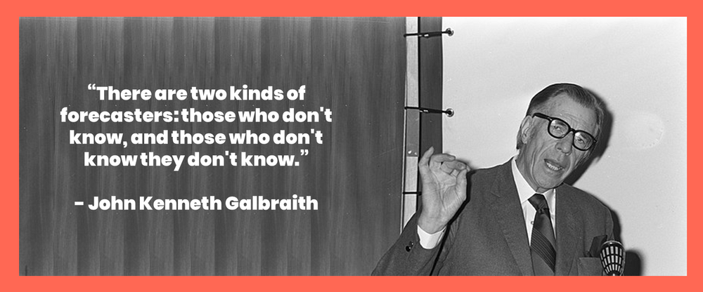 There are two kinds of forecasters: those who don’t know, and those who don’t know they don’t know. - John Kenneth Galbraith
