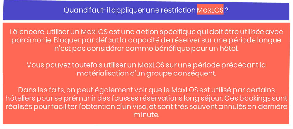 Quand faut-il appliquer une restriction MaxLOS ? Là encore, utiliser un MaxLOS est une action spécifique qui doit être utilisée avec parcimonie. Bloquer par défaut la capacité de réserver sur une période longue n'est pas considérer comme bénéfique pour un hôtel. Vous pouvez toutefois utiliser un MaxLOS sur une période précédant la matérialisation d'un groupe conséquent. Dans les faits, on peut également voir que le MaxLOS est utilisé par certains hôteliers pour se prémunir des fausses réservations long séjour. Ces bookings sont réalisés pour faciliter l'obtention d'un visa, et sont très souvent annulés en dernière minute.