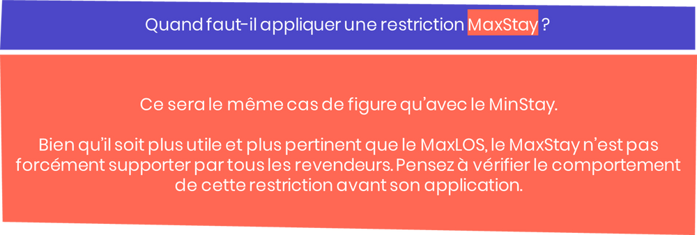 Quand faut-il appliquer une restriction MaxStay ? Ce sera le même cas de figure qu’avec le MinStay. Bien qu’il soit plus utile et plus pertinent que le MaxLOS, le MaxStay n’est pas forcément supporter par tous les revendeurs. Pensez à vérifier le comportement de cette restriction avant son application.